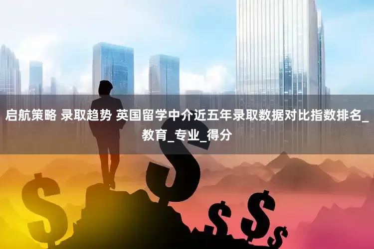 启航策略 录取趋势 英国留学中介近五年录取数据对比指数排名_教育_专业_得分