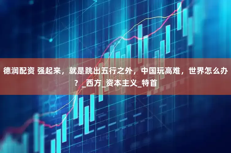 德润配资 强起来，就是跳出五行之外，中国玩高难，世界怎么办？_西方_资本主义_特首
