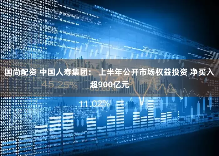 国尚配资 中国人寿集团： 上半年公开市场权益投资 净买入超900亿元