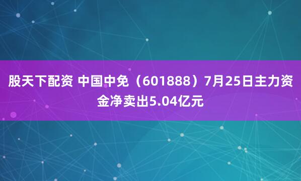 股天下配资 中国中免（601888）7月25日主力资金净卖出5.04亿元