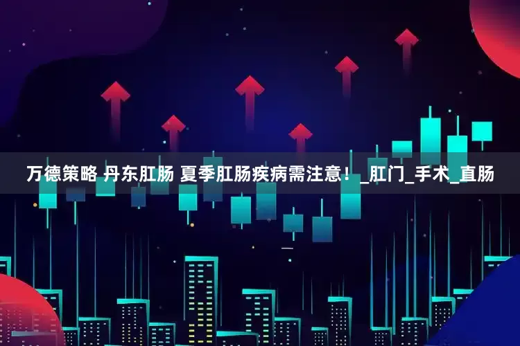 万德策略 丹东肛肠 夏季肛肠疾病需注意！_肛门_手术_直肠