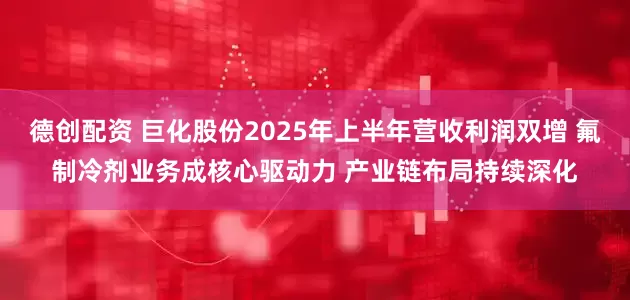 德创配资 巨化股份2025年上半年营收利润双增 氟制冷剂业务成核心驱动力 产业链布局持续深化