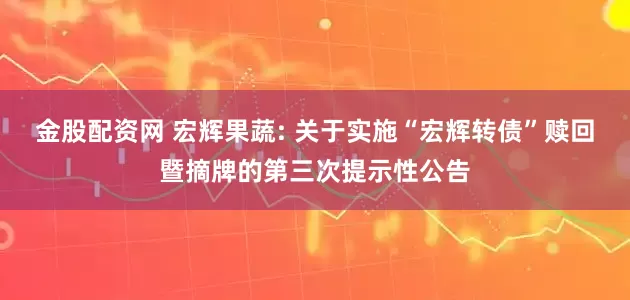 金股配资网 宏辉果蔬: 关于实施“宏辉转债”赎回暨摘牌的第三次提示性公告